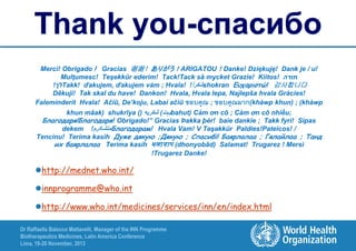 Thank you-спасибо
Merci! Obrigado ! Gracias 谢谢！ありがう！ARIGATOU！Danke! Dziękuję! Dank je / u!
Mulţumesc! Teşekkür ederim! Tack!Tack så mycket Grazie! Kiitos! ‫תודה‬
!‫לך‬Takk! ďakujem, ďakujem vám ; Hvala! !ً shokran Ευχαριστώ! 감사합니다
‫شكرا‬
Děkuji! Tak skal du have! Dankon! Hvala, Hvala lepa, Najlepša hvala Gràcies!
Faleminderit Hvala! Ačiū, De’koju, Labai ačiū ขอบคุณ ; ขอบคุณมาก(khàwp khun) ; (khàwp
khun mâak) shukrīya ((ً‫بہت( شكريه‬bahut( Cảm ơn cô ; Cảm ơn cô nhiều;
Благодаря!Благодаря! Obrigado!” Gracias Þakka þér! baie dankie ; Takk fyri! Sipas
dekem !‫متشکرم‬Благодарам! Hvala Vam! V Təşəkkür Paldies!Pateicos! /
Tencinu! Terima kasih Дуже дякую ;Дякую ; Спасибі! Баярлалаа ; Гялайлаа ; Танд
их баярлалаа Terima kasih ধনযবাদ (dhonyobād( Salamat! Trugarez ! Mersi
!Trugarez Danke!

http://mednet.who.int/
innprogramme@who.int
http://www.who.int/medicines/services/inn/en/index.html
Dr Raffaella Balocco Mattavelli, Manager of the INN Programme
Biotherapeutics Medicines, Latin America Conference
Lima, 19-20 November, 2013

 