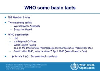 WHO some basic facts
 193 Member States

 Two governing bodies:
– World Health Assembly
– Executive Board
 WHO Secretariat:
– HQ
– six Regional Offices
– WHO Expert Panels

(e.g. on the International Pharmacopoeia and Pharmaceutical Preparations etc.)

–


Constitution 1946, in force since 7 April 1948 (World Health Day)
 Article 2 (u)

International standards

Dr Raffaella Balocco Mattavelli, Manager of the INN Programme
Biotherapeutics Medicines, Latin America Conference
Lima, 19-20 November, 2013

 