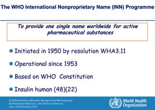 The WHO International Nonproprietary Name (INN) Programme

To provide one single name worldwide for active
pharmaceutical substances

 Initiated in 1950 by resolution WHA3.11
 Operational since 1953

 Based on WHO Constitution
 Insulin human (48)(22)
Dr Raffaella Balocco Mattavelli, Manager of the INN Programme
Biotherapeutics Medicines, Latin America Conference
Lima, 19-20 November, 2013

 