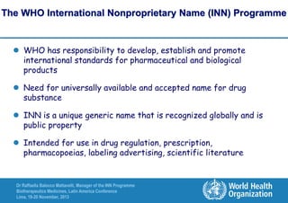 The WHO International Nonproprietary Name (INN) Programme

 WHO has responsibility to develop, establish and promote
international standards for pharmaceutical and biological
products

 Need for universally available and accepted name for drug
substance
 INN is a unique generic name that is recognized globally and is
public property
 Intended for use in drug regulation, prescription,
pharmacopoeias, labeling advertising, scientific literature

Dr Raffaella Balocco Mattavelli, Manager of the INN Programme
Biotherapeutics Medicines, Latin America Conference
Lima, 19-20 November, 2013

 