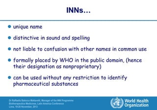 INNs…
 unique name
 distinctive in sound and spelling
 not liable to confusion with other names in common use
 formally placed by WHO in the public domain, (hence
their designation as nonproprietary)
 can be used without any restriction to identify
pharmaceutical substances
Dr Raffaella Balocco Mattavelli, Manager of the INN Programme
Biotherapeutics Medicines, Latin America Conference
Lima, 19-20 November, 2013

 