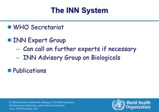 The INN System
 WHO Secretariat
 INN Expert Group
– Can call on further experts if necessary
– INN Advisory Group on Biologicals
 Publications

Dr Raffaella Balocco Mattavelli, Manager of the INN Programme
Biotherapeutics Medicines, Latin America Conference
Lima, 19-20 November, 2013

 