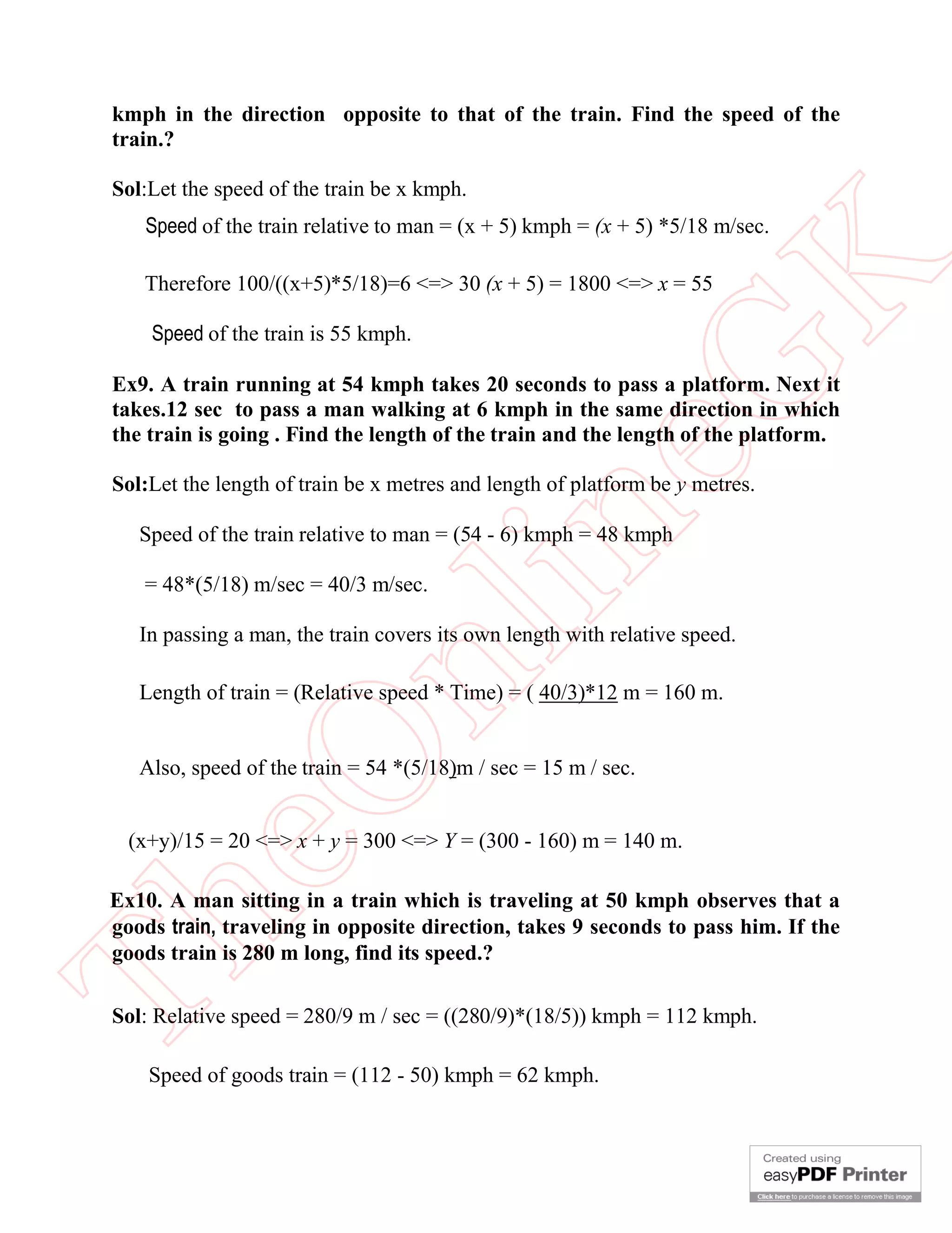 kmph in the direction opposite to that of the train. Find the speed of the
train.?
Sol:Let the speed of the train be x kmph.

eG
K

Speed of the train relative to man = (x + 5) kmph = (x + 5) *5/18 m/sec.
Therefore 100/((x+5)*5/18)=6 <=> 30 (x + 5) = 1800 <=> x = 55
Speed of the train is 55 kmph.

Ex9. A train running at 54 kmph takes 20 seconds to pass a platform. Next it
takes.12 sec to pass a man walking at 6 kmph in the same direction in which
the train is going . Find the length of the train and the length of the platform.

in

Sol:Let the length of train be x metres and length of platform be y metres.
Speed of the train relative to man = (54 - 6) kmph = 48 kmph
= 48*(5/18) m/sec = 40/3 m/sec.

nl

In passing a man, the train covers its own length with relative speed.

eO

Length of train = (Relative speed * Time) = ( 40/3)*12 m = 160 m.
Also, speed of the train = 54 *(5/18)m / sec = 15 m / sec.

(x+y)/15 = 20 <=> x + y = 300 <=> Y = (300 - 160) m = 140 m.

Th

Ex10. A man sitting in a train which is traveling at 50 kmph observes that a
goods train, traveling in opposite direction, takes 9 seconds to pass him. If the
goods train is 280 m long, find its speed.?
Sol: Relative speed = 280/9 m / sec = ((280/9)*(18/5)) kmph = 112 kmph.
Speed of goods train = (112 - 50) kmph = 62 kmph.

 