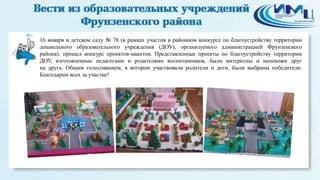 8

16 января в детском саду № 78 (в рамках участия в районном конкурсе по благоустройству территории
дошкольного образовательного учреждения (ДОУ), организуемого администрацией Фрунзенского
района), прошел конкурс проектов-макетов. Представленные проекты по благоустройству территории
ДОУ, изготовленные педагогами и родителями воспитанников, были интересны и непохожи друг
на друга. Общим голосованием, в котором участвовали родители и дети, были выбраны победители.
Благодарим всех за участие!

 