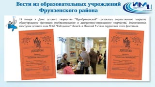 3

18 января в Доме детского творчества "Преображенский" состоялось торжественное закрытие
общегородского фестиваля изобразительного и декоративно-прикладного творчества. Воспитанники
изостудии детского сада № 60 "Гнѐздышко" Лиза Б. и Николай Р. стали лауреатами этого фестиваля.

 