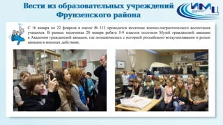 4

С 16 января по 22 февраля в школе № 313 проводится месячник военно-патриотического воспитания
учащихся. В рамках месячника 20 января ребята 5-9 классов посетили Музей гражданской авиации
в Академии гражданской авиации, где познакомились с историей российского воздухоплавания и ролью
авиации в военных действиях.

 