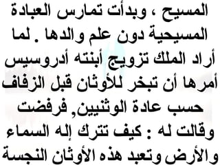 ‫المسيح ، ودبدأت تمارس العبادة‬
‫المسيحية دون علم والدها . لما‬
‫أراد الملك تزويج أدبنته أدروسيس‬
‫أمرها أن تبخر للوثان قبل الزفاف‬
‫حسب عادة الوثنيين, فرفضت‬
‫وقالت له : كيف تترك إله السماء‬
‫والرض وتعبد هذه الوثان النجسة‬

 