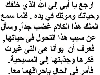 ‫ارجع يا أدبى إلى ال الذي خلقك‬
‫وحياتك وموتك في يده . فلما سمع‬
‫الملك هذا الكالم غضب جدا, وسأل‬
‫ ً‬
‫عن سبب هذا التحول فى حياتها,‬
‫فعرف أن يوأنا هى التى غيرت‬
‫فكرها وجذدبتها إلى المسيحية.‬
‫فأمر فى الحال دبإحراقهما معا.‬
‫ ً‬

 