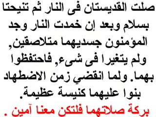 ‫صلت القديستان فى النار ثم تنيحتا‬
‫دبسالم ودبعد إن خمدت النار وجد‬
‫المؤمنون جسديهما متالصقين,‬
‫ولم يتغيرا فى شىء, فاحتفظوا‬
‫دبهما. ولما انقضي زمن الطضطهاد‬
‫دبنوا عليهما كنيسة عظيمة.‬
‫دبركة صالتهما فلتكن معنا آمين .‬

 