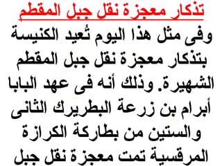 ‫تذكار معجزة نقل جبل المقطم‬
‫وفى مثل هذا اليوم تعيد الكنيسة‬
‫عُ‬
‫دبتذكار معجزة نقل جبل المقطم‬
‫الشهيرة. وذلك أنه فى عهد البادبا‬
‫أدبرام دبن زرعة البطريرك الثانى‬
‫والستين من دبطاركة الكرازة‬
‫المرقسية تمت معجزة نقل جبل‬

 