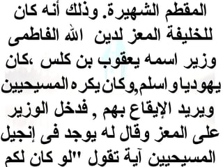 ‫المقطم الشهيرة. وذلك أنه كان‬
‫للخليفة المعز لدين ال الفاطمى‬
‫وزير اسمه يعقوب بن كلس ،كان‬
‫يهوديا واسلم,وكان يكره المسيحيين‬
‫ويريد اليقاع بهم , فدخل الوزير‬
‫على المعز وقال له يوجد فى إنجيل‬
‫المسيحيين آية تقول "لو كان لكم‬

 