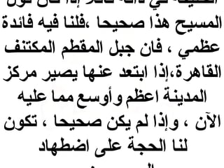 ‫الخليفة في ذاته قائل إذا كان قول‬
‫المسيح هذا صحيحا ،فلنا فيه فائدة‬
‫عظمي ، فان جبل المقطم المكتنف‬
‫القاهرة،إذا ابتعد عنها يصير مركز‬
‫المدينة اعظم وأوسع مما عليه‬
‫الن ، وإذا لم يكن صحيحا ، تكون‬
‫لنا الحجة على اضطهاد‬

 