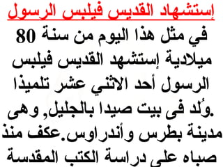 ‫إستشهاد القديس فيلبس الرسول‬
‫في مث ل هذا اليوم من سنة 08‬
‫ميلدية إستشهد القديس فيلبس‬
‫الرسول أحد الاثني عشر تلميذا‬
‫.ولد فى بيت صيدا بالجلي ل, وهى‬
‫لُ‬
‫مدينة بطرس وأندراوس.عكف منذ‬
‫صباه على دراسة الكتب المقدسة‬

 