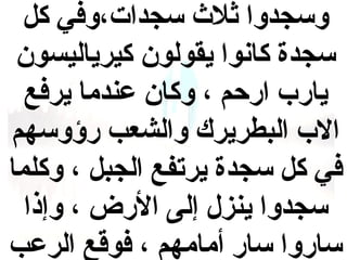 ‫وسجدوا ثل ث سجدات،وفي كل‬
‫سجدة كانوا يقولون كيرياليسون‬
‫يارب ارحم ، وكان عندما يرفع‬
‫الب البطريرك والشعب رؤوسهم‬
‫في كل سجدة يرتفع الجبل ، وكلما‬
‫سجدوا ينزل إلى الرض ، وإذا‬
‫ساروا سار أمامهم ، فوقع الرعب‬

 