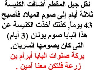 ‫نقل جبل المقطم أضافت الكنيسة‬
‫ثالثة أيام إلى صوم الميالد فأصبح‬
‫34 يوما, كذلك أخذت الكنيسة عن‬
‫) ً‬
‫هذا البابا صوم يونان )3 أيام(‬
‫التى كان يصومها السريان.‬
‫بركة صلوات البابا أبرآم بن‬
‫زضرعة فلتكن معنا آمين .‬

 