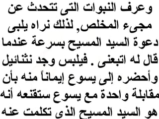‫وعرف النبوات التى تتحدث عن‬
‫مجىء المخلص, لذلك نراه يلبى‬
‫دعوة السيد المسيح بسرعة عندما‬
‫قال له اتبعنى . فيلبس وجد نثنائي ل‬
‫وأحضره إلى يسوع إيمانا منه بأن‬
‫ ً‬
‫مقابلة واحدة مع يسوع ستقنعه أنه‬
‫هو السيد المسيح الذى تكلمت عنه‬

 