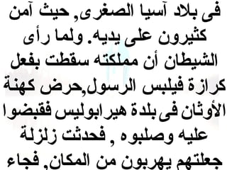 ‫فى بلد آسيا الصغرى, حيث آمن‬
‫كثيرون على يديه. ولما رأى‬
‫الشيطان أن مملكته سقطت بفع ل‬
‫كرازة فيلبس الرسول,حرض كهنة‬
‫الواثان فى بلدة هيرابوليس فقبضوا‬
‫عليه وصلبوه , فحداثت زلزلة‬
‫جعلتهم يهربون من المكان, فجاء‬

 