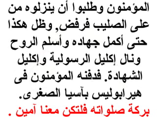 ‫المؤمنون وطلبوا أن ينزلوه من‬
‫على الصليب فرفض, وظ ل هكذا‬
‫حتى أكم ل جهاده وأسلم الروح‬
‫ونال إكلي ل الرسولية وإكلي ل‬
‫الشهادة. فدفنه المؤمنون فى‬
‫هيرابوليس بآسيا الصغرى.‬
‫بركة صلواته فلتكن معنا آمين .‬

 