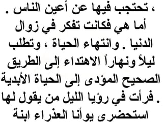 ‫، تحتجب فيها عن أعين الناس .‬
‫أما هي فكانت تفكر في زوال‬
‫الدنيا . وانتهاء الحياة ، وتطلب‬
‫ليال ونهارا الهتداء إلى الطريق‬
‫ ً‬
‫ ً‬
‫الصحيح المؤدى إلى الحياة الدبدية‬
‫. فرأت في رؤيا الليل من يقول لها‬
‫استحضري يوأنا العذراء ادبنة‬

 