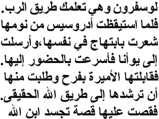 ‫لوسفرون وهي تعلمك طريق الرب.‬
‫فلما استيقظت أدروسيس من نومها‬
‫شعرت دبادبتهاج في نفسها،وأرسلت‬
‫إلى يوأنا فأسرعت دبالحضور إليها.‬
‫فقادبلتها الميرة دبفرح وطلبت منها‬
‫أن ترشدها إلى طريق ال الحقيقى.‬
‫فقصت عليها قصة تجسد ادبن ال‬

 
