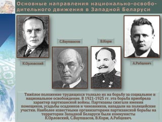 С.Ваупшасов

К.Орловский

В.Корж

А.Рабцевич

Тяжёлое положение трудящихся толкало их на борьбу за социальное и
национальное освобождение. В 1921-1925 гг. эта борьба приобрела
характер партизанской войны. Партизаны сжигали имения
помещиков, усадьбы осадников и чиновников, нападали на полицейские
участки. Наиболее известными организаторами партизанской борьбы на
территории Западной Беларуси были коммунисты
К.Орловский, С.Ваупшасов, В.Корж, А.Рабцевич.

 