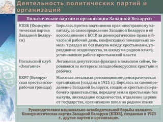 Политические партии и организации Западной Беларуси
КПЗБ (Коммунистическая партия
Западной Беларуси)

Боролась против подчинения края иностранному капиталу, за самоопределение Западной Беларуси и её
воссоединение с БССР, за демократические права и 8часовой рабочий день, конфискацию помещичьих земель т раздел их без выкупа между крестьянами, упразднение осадничества, за школу на родном языке,
установление рабоче-крестьянской власти

Посольский клуб
«Змаганне»

Легальная депутатская фракция в польском сейме, боровшаяся за интересы западнобелорусских крестьян и
рабочих

БКРГ (БелорусМассовая легальная революционно-демократическая
ская крестьянско- организация (создана в 1925 г.). Боролась за самоопрерабочая громада) деление Западной Беларуси, создание крестьянско-рабочего правительства, передачу земли крестьянам без
выкупа, ликвидацию осадничества, отделение церкви
от государства, организацию школ на родном языке
Руководителями национально-освободительной борьбы являлись
Коммунистическая партия Западной Беларуси (КПЗБ), созданная в 1923
г., другие партии и организации.

 