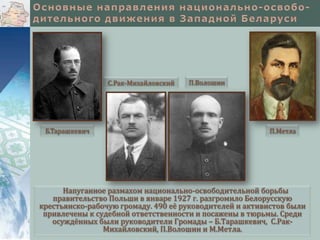 С.Рак-Михайловский

Б.Тарашкевич

П.Волошин

П.Метла

Напуганное размахом национально-освободительной борьбы
правительство Польши в январе 1927 г. разгромило Белорусскую
крестьянско-рабочую громаду. 490 её руководителей и активистов были
привлечены к судебной ответственности и посажены в тюрьмы. Среди
осуждённых были руководители Громады – Б.Тарашкевич, С.РакМихайловский, П.Волошин и М.Метла.

 