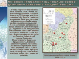 В годы мирового экономического кризиса 1929-1933 гг. положение трудящихся Западной
Беларуси ухудшилось и активизировалась их борьба. Наиболее
массовыми были выступления
рабочих деревообрабатывающей промышленности, лесорубов и возчиков в Беловежской
пуще, а также в Слонимском уезде. Крупным было вооружённое
выступление крестьян Кобринского уезда в августе 1933 г. Мужественно сражались крестьяне
дд. Заполье Кобринской
гмины, Осташино
Новогрудского, Бара-ново
Гродненского, Леплевка
Брестского уездов. Рыбаки на
оз. Нарочь и крестьяне окрестных деревень в 1935 г. организовали забастовку, в результате которой власти вынуждены были пойти крестьянам на
уступки.

Национально-освободительная борьба в
1929-1939 гг.

 
