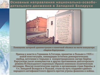 Помещение лагерной администрации и памятный обелиск на месте концлагеря
«Берёза-Картузская»

Приход к власти в Германии А.Гитлера, принятие в Польше в 1935 г.
новой конституции, ликвидация остатков демократических
свобод, заточение в тюрьмах и концентрационном лагере БерёзаКартузская тысяч коммунистов и других противников диктаторского
режима Ю.Пилсудского коренным образом изменили политическую
ситуацию. Многие политические партии и организации стран Европы, в
т.ч. Западной Беларуси и Польши, стали на путь создания единого
народного антифашистского фронта против угрозы фашизма и войны.

 