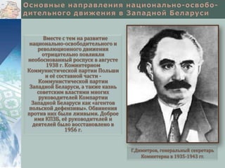 Вместе с тем на развитие
национально-освободительного и
революционного движения
отрицательно повлияли
необоснованный роспуск в августе
1938 г. Коминтерном
Коммунистической партии Польши
и её составной части Коммунистической партии
Западной Беларуси, а также казнь
советским властями многих
руководителей Компартии
Западной Беларуси как «агентов
польской дефензивы». Обвинения
против них были лживыми. Доброе
имя КПЗБ, её руководителей и
деятелей было восстановлено в
1956 г.

Г.Димитров, генеральный секретарь
Коминтерна в 1935-1943 гг.

 