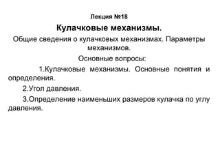 Лекция №18

Кулачковые механизмы.
Общие сведения о кулачковых механизмах. Параметры
механизмов.
Основные вопросы:
1.Кулачковые механизмы. Основные понятия и
определения.
2.Угол давления.
3.Определение наименьших размеров кулачка по углу
давления.

 