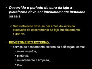 • Decorrido o período de cura da laje a
plataforma deve ser imediatamente instalada,
ou seja,
Sua instalação deve-se dar antes do início da
execução do escoramento da laje imediatamente
superior.
• REVESTIMENTO EXTERNO:
– serviço de acabamento externo da edificação, como:
• revestimentos,
• pinturas,
• rejuntamento e limpeza,
• etc.
 