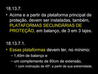 18.13.7.
• Acima e a partir da plataforma principal de
proteção, devem ser instaladas, também,
PLATAFORMAS SECUNDÁRIAS DE
PROTEÇÃO, em balanço, de 3 em 3 lajes.
18.13.7.1.
• Essas plataformas devem ter, no mínimo:
– 1,40m de balanço e
– um complemento de 80cm de extensão,
• com inclinação de 45º, a partir de sua extremidade.
 