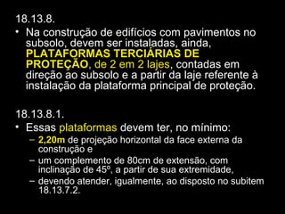 18.13.8.
• Na construção de edifícios com pavimentos no
subsolo, devem ser instaladas, ainda,
PLATAFORMAS TERCIÁRIAS DE
PROTEÇÃO, de 2 em 2 lajes, contadas em
direção ao subsolo e a partir da laje referente à
instalação da plataforma principal de proteção.
18.13.8.1.
• Essas plataformas devem ter, no mínimo:
– 2,20m de projeção horizontal da face externa da
construção e
– um complemento de 80cm de extensão, com
inclinação de 45º, a partir de sua extremidade,
– devendo atender, igualmente, ao disposto no subitem
18.13.7.2.
 