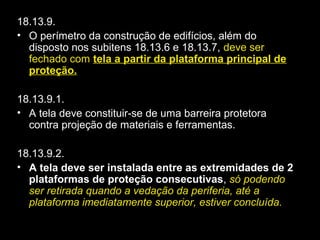 18.13.9.
• O perímetro da construção de edifícios, além do
disposto nos subitens 18.13.6 e 18.13.7, deve ser
fechado com tela a partir da plataforma principal detela a partir da plataforma principal de
proteção.proteção.
18.13.9.1.
• A tela deve constituir-se de uma barreira protetora
contra projeção de materiais e ferramentas.
18.13.9.2.
• A tela deve ser instalada entre as extremidades de 2
plataformas de proteção consecutivas, só podendo
ser retirada quando a vedação da periferia, até a
plataforma imediatamente superior, estiver concluída.
 