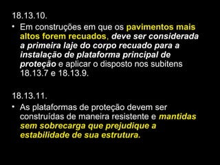 18.13.10.
• Em construções em que os pavimentos mais
altos forem recuados, deve ser considerada
a primeira laje do corpo recuado para a
instalação de plataforma principal de
proteção e aplicar o disposto nos subitens
18.13.7 e 18.13.9.
18.13.11.
• As plataformas de proteção devem ser
construídas de maneira resistente e mantidas
sem sobrecarga que prejudique a
estabilidade de sua estrutura.
 