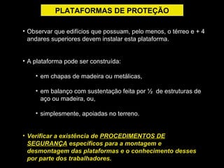 • Observar que edifícios que possuam, pelo menos, o térreo e + 4
andares superiores devem instalar esta plataforma.
• A plataforma pode ser construída:
• em chapas de madeira ou metálicas,
• em balanço com sustentação feita por ½ de estruturas de
aço ou madeira, ou,
• simplesmente, apoiadas no terreno.
• Verificar a existência de PROCEDIMENTOS DE
SEGURANÇA específicos para a montagem e
desmontagem das plataformas e o conhecimento desses
por parte dos trabalhadores.
PLATAFORMAS DE PROTEÇÃO
 