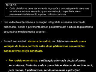 18.13.7.2.
• Cada plataforma deve ser instalada logo após a concretagem da laje a que
se refere e retirada, somente, quando a vedação da periferia, até a
plataforma imediatamente superior, estiver concluída.
• Por vedação entenda-se a execução integral da alvenaria externa da
edificação, desde o pavimento dessa plataforma até a altura da plataforma
secundária imediatamente superior.
• Poderá ser adotado sistema de rodízio de plataformas desde que a
vedação de toda a periferia entre duas plataformas secundárias
consecutivas esteja concluída.
• Por rodízio entenda-se: a utilização alternada de plataformas
secundárias. Portanto, a obra que adota o sistema de rodízio, terá,
pelo menos, 3 plataformas, sendo uma delas a principal.
 