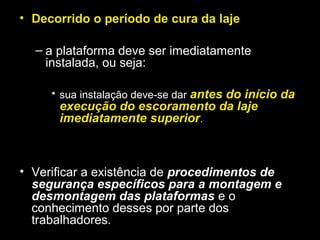• Decorrido o período de cura da laje
– a plataforma deve ser imediatamente
instalada, ou seja:
• sua instalação deve-se dar antes do início da
execução do escoramento da laje
imediatamente superior.
• Verificar a existência de procedimentos de
segurança específicos para a montagem e
desmontagem das plataformas e o
conhecimento desses por parte dos
trabalhadores.
 