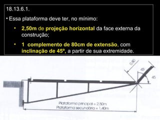 18.13.6.1.
• Essa plataforma deve ter, no mínimo:
• 2,50m de projeção horizontal da face externa da
construção;
• 1 complemento de 80cm de extensão, com
inclinação de 45º, a partir de sua extremidade.
 