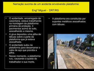 Narração sucinta de um acidente envolvendo plataforma:
Engº Miguel - DRT/RS
• O acidentado, encarregado de
carpintaria, estava trabalhando
na montagem da plataforma
primária de proteção, 3
pavimentos acima do solo,
assoalhando a mesma.
• A grua depositou uma pilha de
tábuas sobre a parte da
plataforma que já estava
assoalhada.
• O acidentado subiu na
plataforma para desamarrar o
cabo de aço que prendia a
pilha.
• Nesse momento, a plataforma
ruiu, causando a queda do
trabalhador e sua morte.
• A plataforma era constituída por
suportes metálicos assoalhados
com tábuas:
 