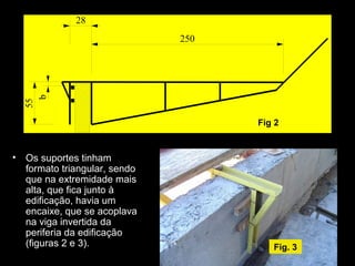 • Os suportes tinham
formato triangular, sendo
que na extremidade mais
alta, que fica junto à
edificação, havia um
encaixe, que se acoplava
na viga invertida da
periferia da edificação
(figuras 2 e 3).
b
55
28
250
Fig 2
Fig. 3
 