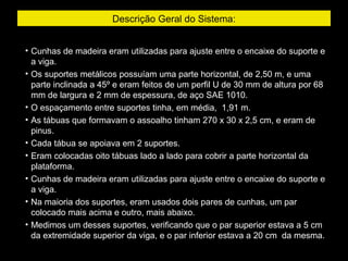 Descrição Geral do Sistema:
• Cunhas de madeira eram utilizadas para ajuste entre o encaixe do suporte e
a viga.
• Os suportes metálicos possuíam uma parte horizontal, de 2,50 m, e uma
parte inclinada a 45º e eram feitos de um perfil U de 30 mm de altura por 68
mm de largura e 2 mm de espessura, de aço SAE 1010.
• O espaçamento entre suportes tinha, em média, 1,91 m.
• As tábuas que formavam o assoalho tinham 270 x 30 x 2,5 cm, e eram de
pinus.
• Cada tábua se apoiava em 2 suportes.
• Eram colocadas oito tábuas lado a lado para cobrir a parte horizontal da
plataforma.
• Cunhas de madeira eram utilizadas para ajuste entre o encaixe do suporte e
a viga.
• Na maioria dos suportes, eram usados dois pares de cunhas, um par
colocado mais acima e outro, mais abaixo.
• Medimos um desses suportes, verificando que o par superior estava a 5 cm
da extremidade superior da viga, e o par inferior estava a 20 cm da mesma.
 