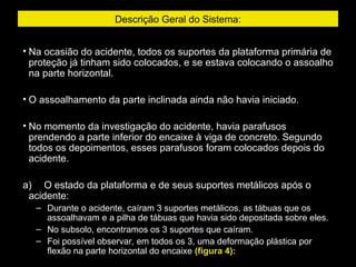 Descrição Geral do Sistema:
• Na ocasião do acidente, todos os suportes da plataforma primária de
proteção já tinham sido colocados, e se estava colocando o assoalho
na parte horizontal.
• O assoalhamento da parte inclinada ainda não havia iniciado.
• No momento da investigação do acidente, havia parafusos
prendendo a parte inferior do encaixe à viga de concreto. Segundo
todos os depoimentos, esses parafusos foram colocados depois do
acidente.
a)     O estado da plataforma e de seus suportes metálicos após o
acidente:
– Durante o acidente, caíram 3 suportes metálicos, as tábuas que os
assoalhavam e a pilha de tábuas que havia sido depositada sobre eles.
– No subsolo, encontramos os 3 suportes que caíram.
– Foi possível observar, em todos os 3, uma deformação plástica por
flexão na parte horizontal do encaixe (figura 4):
 