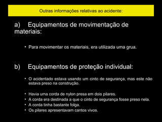Outras informações relativas ao acidente:
a)     Equipamentos de movimentação de
materiais:
• Para movimentar os materiais, era utilizada uma grua.
b)     Equipamentos de proteção individual:
• O acidentado estava usando um cinto de segurança, mas este não
estava preso na construção.
• Havia uma corda de nylon presa em dois pilares.
• A corda era destinada a que o cinto de segurança fosse preso nela.
• A corda tinha bastante folga.
• Os pilares apresentavam cantos vivos.
 