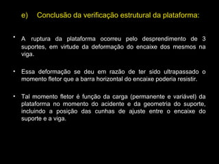 e)     Conclusão da verificação estrutural da plataforma:
• A ruptura da plataforma ocorreu pelo desprendimento de 3
suportes, em virtude da deformação do encaixe dos mesmos na
viga.
• Essa deformação se deu em razão de ter sido ultrapassado o
momento fletor que a barra horizontal do encaixe poderia resistir.
• Tal momento fletor é função da carga (permanente e variável) da
plataforma no momento do acidente e da geometria do suporte,
incluindo a posição das cunhas de ajuste entre o encaixe do
suporte e a viga.
 