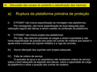 a)     Ruptura da plataforma primária de proteção
I)       O PCMAT não incluía especificação da montagem das plataformas.
Por conseguinte, não havia especificação do local adequado para
colocação segura das tábuas a serem usadas na confecção da plataforma.
II)      O PCMAT não incluía projeto das plataformas.
Por isso, não estavam previstas as cargas a serem suportadas e não
havia especificação da posição dos pares de cunhas de madeira que faziam o
ajuste entre o encaixe do suporte metálico e a viga de concreto.
III)     Houve alteração dos suportes sem projeto adequado.
IV)     Falta de ordens de serviço.
O operador de grua e os carpinteiros não receberam ordens de serviço
sobre o local adequado de depósito das tábuas, sobre a capacidade de carga
da plataforma e sobre a posição das cunhas de madeira.
3)     Discussão das causas do acidente e classificação das mesmas:
 