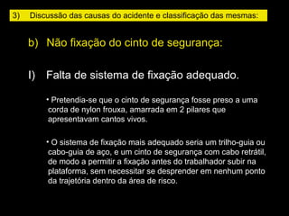 b)   Não fixação do cinto de segurança:
I)    Falta de sistema de fixação adequado.
• Pretendia-se que o cinto de segurança fosse preso a uma
corda de nylon frouxa, amarrada em 2 pilares que
apresentavam cantos vivos.
• O sistema de fixação mais adequado seria um trilho-guia ou
cabo-guia de aço, e um cinto de segurança com cabo retrátil,
de modo a permitir a fixação antes do trabalhador subir na
plataforma, sem necessitar se desprender em nenhum ponto
da trajetória dentro da área de risco.
3)     Discussão das causas do acidente e classificação das mesmas:
 