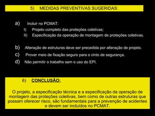 a)     Incluir no PCMAT:
I)      Projeto completo das proteções coletivas;
II)     Especificação da operação de montagem de proteções coletivas.
b)     Alteração de estruturas deve ser precedida por alteração de projeto.
c)      Prover meio de fixação seguro para o cinto de segurança.
d)     Não permitir o trabalho sem o uso do EPI.
5)     MEDIDAS PREVENTIVAS SUGERIDAS:
6)     CONCLUSÃO:
O projeto, a especificação técnica e a especificação da operação de
montagem das proteções coletivas, bem como de outras estruturas que
possam oferecer risco, são fundamentais para a prevenção de acidentes
e devem ser incluídos no PCMAT.
 