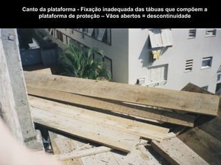 Canto da plataforma - Fixação inadequada das tábuas que compõem a
plataforma de proteção – Vãos abertos = descontinuidade
 